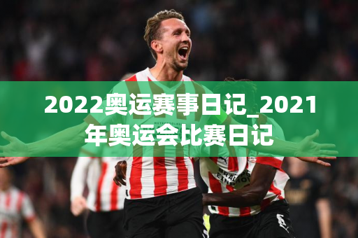 2022奥运赛事日记_2021年奥运会比赛日记