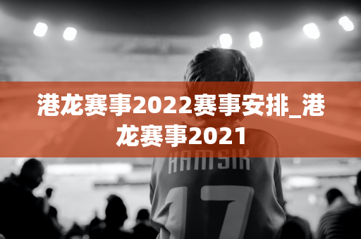 港龙赛事2022赛事安排_港龙赛事2021