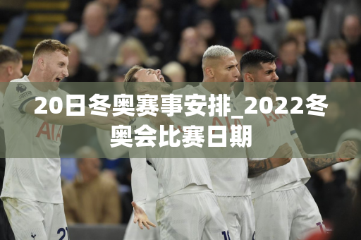 20日冬奥赛事安排_2022冬奥会比赛日期