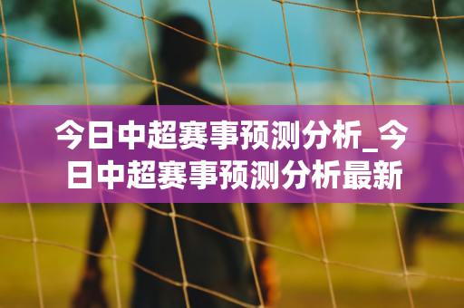 今日中超赛事预测分析_今日中超赛事预测分析最新