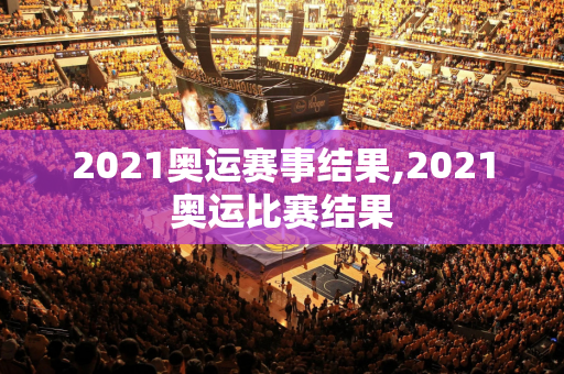 2021奥运赛事结果,2021奥运比赛结果