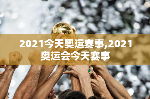 2021今天奥运赛事,2021奥运会今天赛事