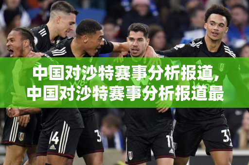 中国对沙特赛事分析报道,中国对沙特赛事分析报道最新消息