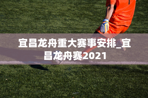 宜昌龙舟重大赛事安排_宜昌龙舟赛2021