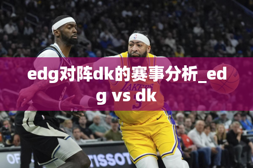 edg对阵dk的赛事分析_edg vs dk