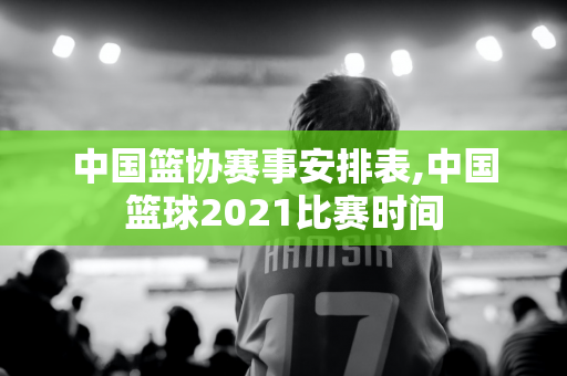 中国篮协赛事安排表,中国篮球2021比赛时间