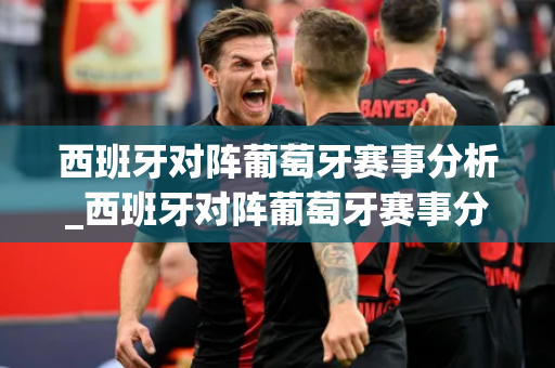 西班牙对阵葡萄牙赛事分析_西班牙对阵葡萄牙赛事分析报告