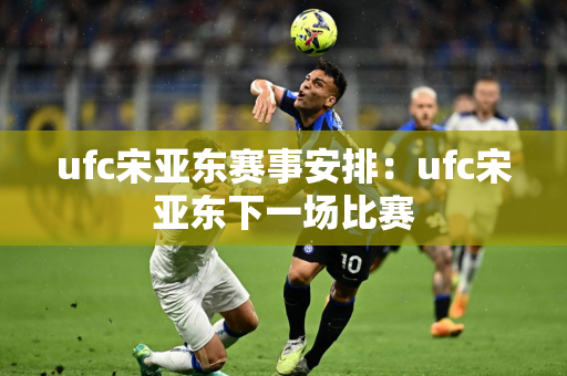 ufc宋亚东赛事安排：ufc宋亚东下一场比赛