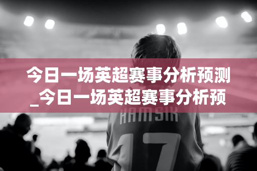 今日一场英超赛事分析预测_今日一场英超赛事分析预测最新