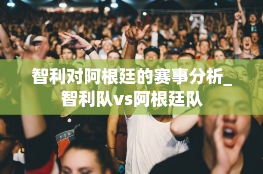 智利对阿根廷的赛事分析_智利队vs阿根廷队