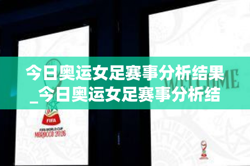 今日奥运女足赛事分析结果_今日奥运女足赛事分析结果如何