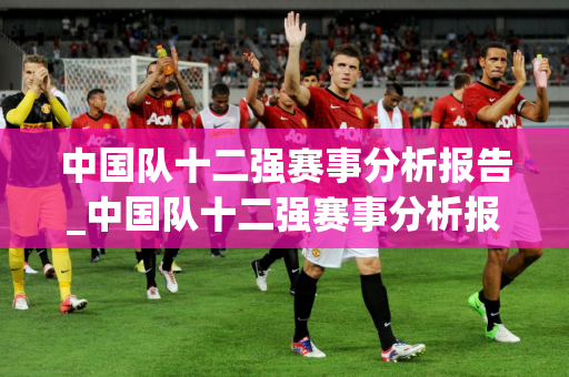 中国队十二强赛事分析报告_中国队十二强赛事分析报告最新