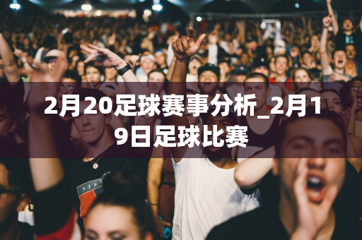 2月20足球赛事分析_2月19日足球比赛