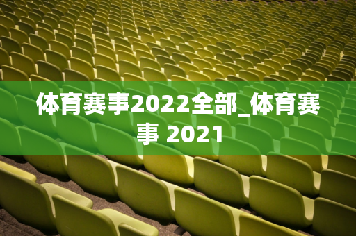 体育赛事2022全部_体育赛事 2021