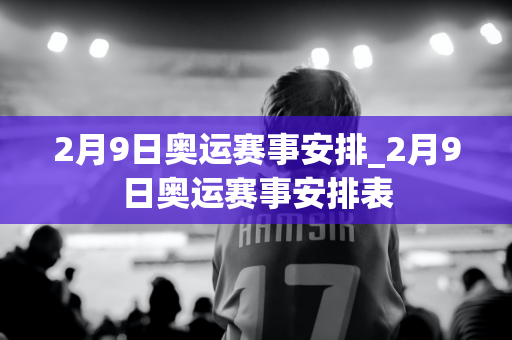 2月9日奥运赛事安排_2月9日奥运赛事安排表