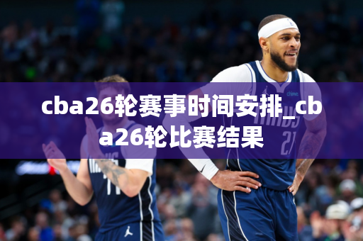 cba26轮赛事时间安排_cba26轮比赛结果