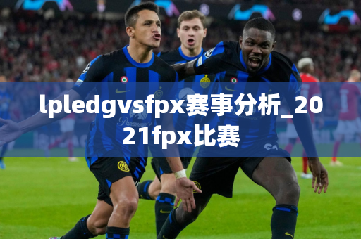 lpledgvsfpx赛事分析_2021fpx比赛