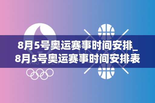 8月5号奥运赛事时间安排_8月5号奥运赛事时间安排表