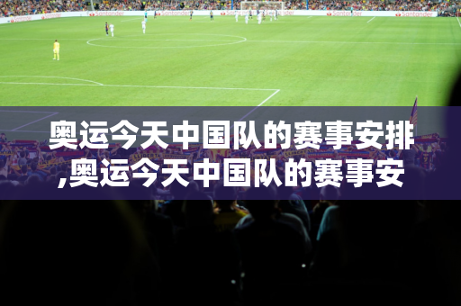 奥运今天中国队的赛事安排,奥运今天中国队的赛事安排是什么