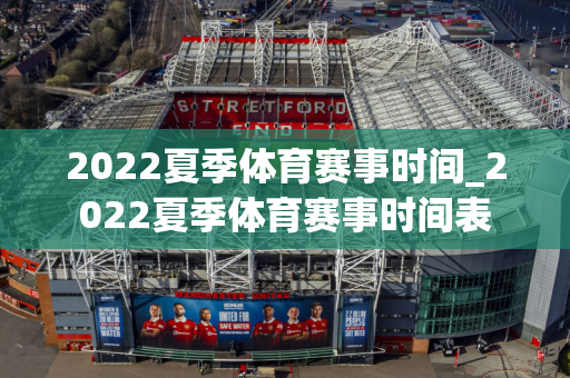 2022夏季体育赛事时间_2022夏季体育赛事时间表