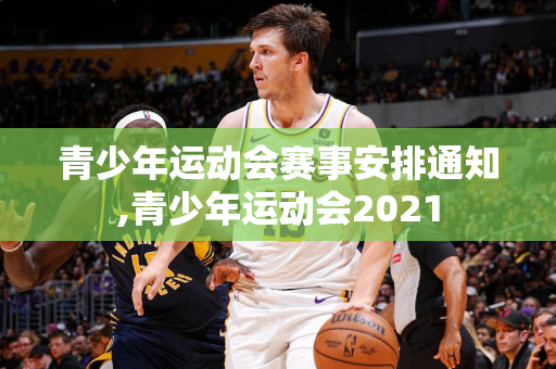 青少年运动会赛事安排通知,青少年运动会2021