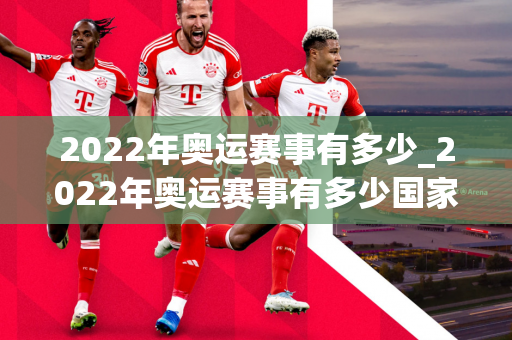 2022年奥运赛事有多少_2022年奥运赛事有多少国家参加