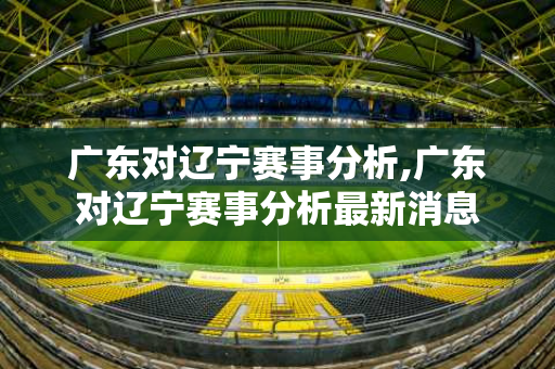 广东对辽宁赛事分析,广东对辽宁赛事分析最新消息